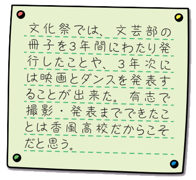 文化祭では、文芸部の冊子を3年間にわたり発行したことや、3年次には映画とダンスを発表することが出来た。有志で撮影、発表までできたことは香風高校だからこそだと思う。