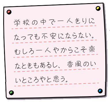 学校の中で一人きりになっても不安にならない。むしろ一人やからこそ楽なときもあるし、香風のいいところやと思う。