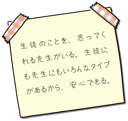 生徒のことを、思ってくれる先生がいる。生徒にも先生にもいろんなタイプがあるから、安心できる。