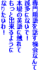 専門用語を話す機会なんて
滅多にないで！
本場の英語に触れて
もっと出来るように
なりたいわ！