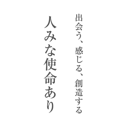 出会う、感じる、創造する。人みな使命あり