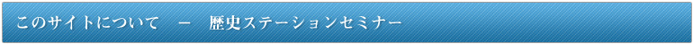 このサイトについて　-　歴史ステーションセミナー